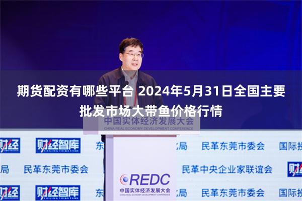 期货配资有哪些平台 2024年5月31日全国主要批发市场大带鱼价格行情