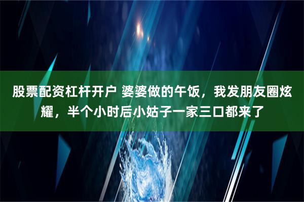 股票配资杠杆开户 婆婆做的午饭，我发朋友圈炫耀，半个小时后小姑子一家三口都来了