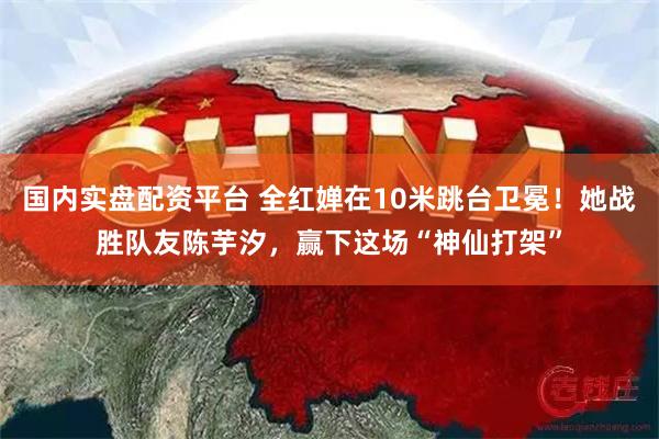 国内实盘配资平台 全红婵在10米跳台卫冕！她战胜队友陈芋汐，赢下这场“神仙打架”