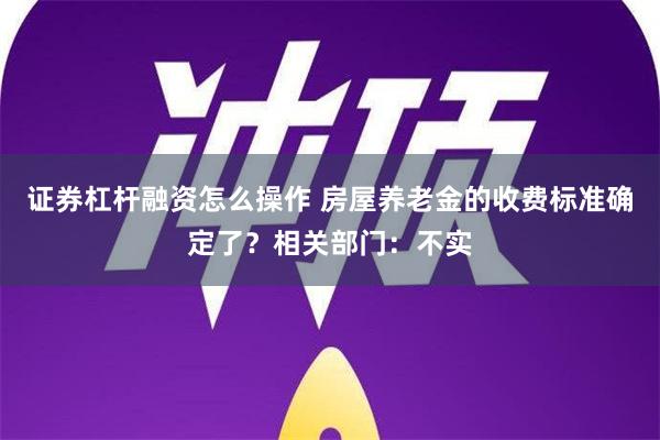 证券杠杆融资怎么操作 房屋养老金的收费标准确定了？相关部门：不实