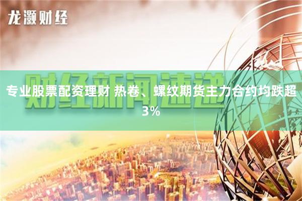 专业股票配资理财 热卷、螺纹期货主力合约均跌超3%