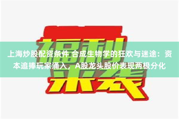 上海炒股配资条件 合成生物学的狂欢与迷途：资本追捧玩家涌入，A股龙头股价表现两极分化