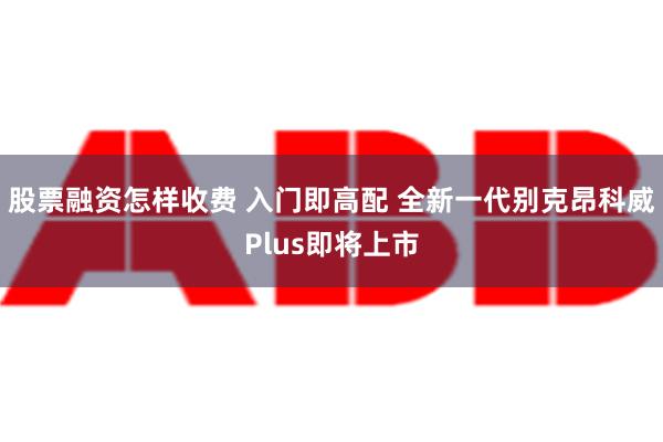 股票融资怎样收费 入门即高配 全新一代别克昂科威Plus即将上市