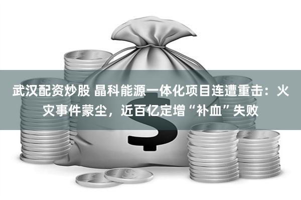 武汉配资炒股 晶科能源一体化项目连遭重击：火灾事件蒙尘，近百亿定增“补血”失败