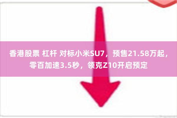 香港股票 杠杆 对标小米SU7，预售21.58万起，零百加速3.5秒，领克Z10开启预定