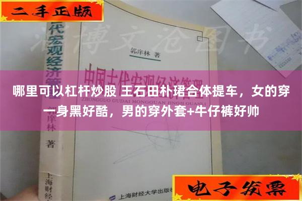 哪里可以杠杆炒股 王石田朴珺合体提车，女的穿一身黑好酷，男的穿外套+牛仔裤好帅