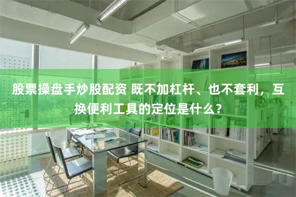 股票操盘手炒股配资 既不加杠杆、也不套利，互换便利工具的定位是什么？