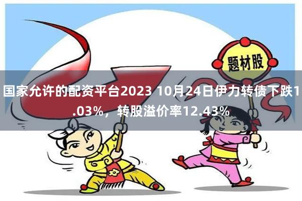 国家允许的配资平台2023 10月24日伊力转债下跌1.03%，转股溢价率12.43%