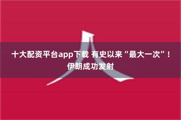 十大配资平台app下载 有史以来“最大一次”！伊朗成功发射