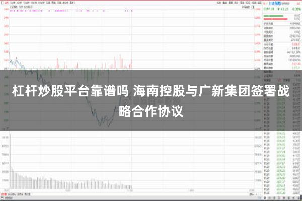 杠杆炒股平台靠谱吗 海南控股与广新集团签署战略合作协议