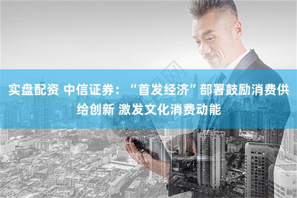 实盘配资 中信证券：“首发经济”部署鼓励消费供给创新 激发文化消费动能