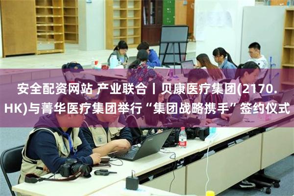 安全配资网站 产业联合丨贝康医疗集团(2170.HK)与菁华医疗集团举行“集团战略携手”签约仪式