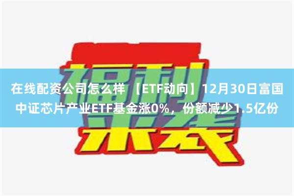 在线配资公司怎么样 【ETF动向】12月30日富国中证芯片产业ETF基金涨0%，份额减少1.5亿份