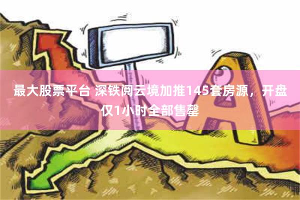 最大股票平台 深铁阅云境加推145套房源，开盘仅1小时全部售罄