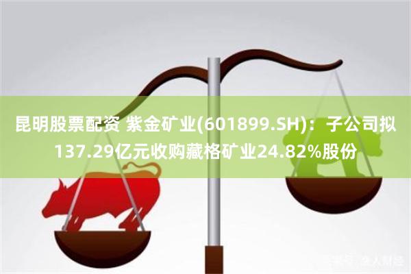 昆明股票配资 紫金矿业(601899.SH)：子公司拟137.29亿元收购藏格矿业24.82%股份