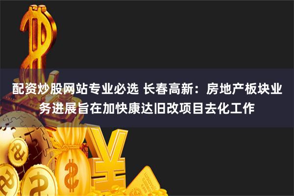 配资炒股网站专业必选 长春高新：房地产板块业务进展旨在加快康达旧改项目去化工作